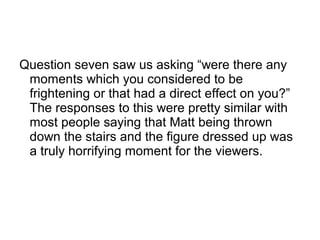 Question seven saw us asking “were there any
moments which you considered to be
frightening or that had a direct effect on you?”
The responses to this were pretty similar with
most people saying that Matt being thrown
down the stairs and the figure dressed up was
a truly horrifying moment for the viewers.
 