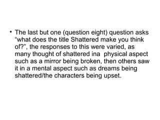 
The last but one (question eight) question asks
“what does the title Shattered make you think
of?”, the responses to this were varied, as
many thought of shattered ina physical aspect
such as a mirror being broken, then others saw
it in a mental aspect such as dreams being
shattered/the characters being upset.
 