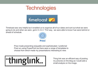 Technologies
Timetoast was very helpful as it enabled us to organize all of our dates and sort out what we were
going to do and when we were going to do it. That way, we were able to know if we were behind or
ahead of schedule.
Prezi made presenting enjoyable and sophisticated. I preferred
Prezi an using PowerPoint as there were a range of templates to
choose from which made my presentations interesting to view.
Thing link was an efficient way of posting
my pictures on the blog as I could add a
small analysis on the image.
 