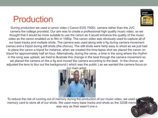 Production
During production we used a canon video ( Canon EOS 700D) camera rather than the JVC video
camera the college provided. Our aim was to create a professional high quality music video, so we
thought that it would be more suitable to use the canon as it would enhance the quality of the music
video as the canon enabled us to film in 1080p. The canon video was obviously used to capture all of
our base tracks and multiple shots. The camera was used along side a fig during camera movement
(verse) and a tripod during still shots (the chorus). The still shots were fairly easy to shoot as we just had
to place the canon a tripod for instance, when we created the time-lapse shot we placed the canon on
tripod for approximately half an hour. Alternatively, during the verse, a time in the song where the rhythm
in the song was upbeat, we tried to illustrate this change in the beat through the camera movement so
we placed the camera on the a fig and moved the camera according to the beat. In the chorus, we
adjusted the lens to blur out the background ( which was the public ) as we wanted the camera focus on
our main artist.
To reduce the risk of running out of memory during the production of our music video, we used a 32GB
memory card to store all of our shots. We used many base tracks and shots so the 32GB memory card
was very as their wasn’t one o
 