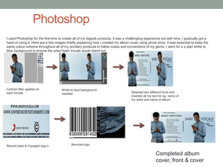 Photoshop
I used Photoshop for the first time to create all of my digipak products. It was a challenging experience but with time, I gradually got a
hand of using it. Here are a few images briefly explaining how I created my album cover using photo shop. It was essential to keep the
same colour scheme throughout all of my ancillary products to follow codes and conventions of my genre. I went for a a plan white to
blue background to ensure the artist Sash Vocals would stand out.
Cartoon filter applied on
sash Vocals
White to blue background
inserted Selected two different fonts and
inserted all my text for eg, name of
my artist and name of album
Record label & Copyight logo’s Barcode logo
Completed album
cover, front & cover
 