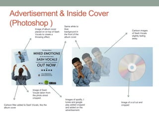 Advertisement & Inside Cover
(Photoshop )
Cartoon filter added to Sash Vocals, like the
album cover
Image of Sash
Vocals taken from
the photo shoot
cropped.
Image of album cover
placed on on top of Sash
Vocals to create a
throwing effect.
Images of spotify, I
tunes and google
play added cropped
and added on the
advertisement.
Same white to
blue
background in
the front of the
album cover
Cartoon images
of Sash Vocals
slightly fading
away.
Image of a cd cut and
cropped
 