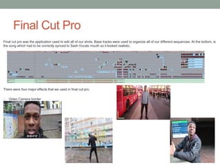 Final Cut Pro
Final cut pro was the application used to edit all of our shots. Base tracks were used to organize all of our different sequences. At the bottom, is
the song which had to be correctly synced to Sash Vocals mouth so it looked realistic.
There were four major effects that we used in final cut pro.
1. Video Camera border
 