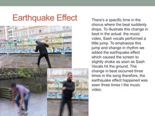 Earthquake Effect There’s a specific time in the
chorus where the beat suddenly
drops. To illustrate this change in
beat in the actual the music
video, Sash vocals performed a
little jump. To emphasize this
jump and change in rhythm we
added the earthquake effect
which caused the screen to
slightly shake as soon as Sash
Vocals hit the ground. The
change in beat occurred three
times in the song therefore, the
earthquake effect happened was
seen three times I the music
video.
 