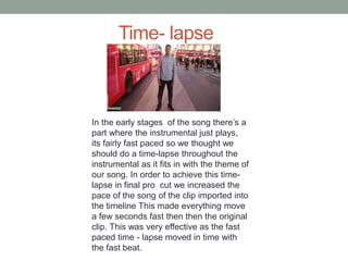 Time- lapse
In the early stages of the song there’s a
part where the instrumental just plays,
its fairly fast paced so we thought we
should do a time-lapse throughout the
instrumental as it fits in with the theme of
our song. In order to achieve this time-
lapse in final pro cut we increased the
pace of the song of the clip imported into
the timeline This made everything move
a few seconds fast then then the original
clip. This was very effective as the fast
paced time - lapse moved in time with
the fast beat.
 