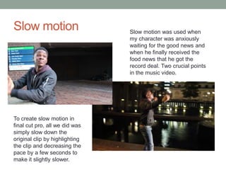Slow motion Slow motion was used when
my character was anxiously
waiting for the good news and
when he finally received the
food news that he got the
record deal. Two crucial points
in the music video.
To create slow motion in
final cut pro, all we did was
simply slow down the
original clip by highlighting
the clip and decreasing the
pace by a few seconds to
make it slightly slower.
 