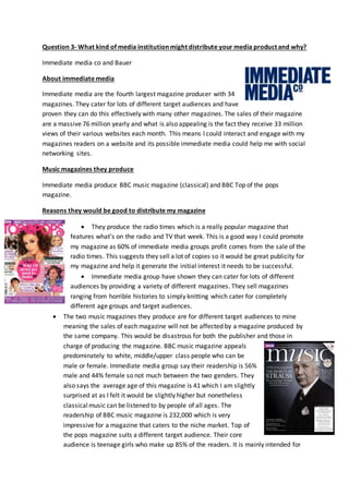 Question 3- What kind of media institution might distribute your media product and why?
Immediate media co and Bauer
About immediate media
Immediate media are the fourth largest magazine producer with 34
magazines. They cater for lots of different target audiences and have
proven they can do this effectively with many other magazines. The sales of their magazine
are a massive 76 million yearly and what is also appealing is the fact they receive 33 million
views of their various websites each month. This means I could interact and engage with my
magazines readers on a website and its possible immediate media could help me with social
networking sites.
Music magazines they produce
Immediate media produce BBC music magazine (classical) and BBC Top of the pops
magazine.
Reasons they would be good to distribute my magazine
 They produce the radio times which is a really popular magazine that
features what’s on the radio and TV that week. This is a good way I could promote
my magazine as 60% of immediate media groups profit comes from the sale of the
radio times. This suggests they sell a lot of copies so it would be great publicity for
my magazine and help it generate the initial interest it needs to be successful.
 Immediate media group have shown they can cater for lots of different
audiences by providing a variety of different magazines. They sell magazines
ranging from horrible histories to simply knitting which cater for completely
different age groups and target audiences.
 The two music magazines they produce are for different target audiences to mine
meaning the sales of each magazine will not be affected by a magazine produced by
the same company. This would be disastrous for both the publisher and those in
charge of producing the magazine. BBC music magazine appeals
predominately to white, middle/upper class people who can be
male or female. Immediate media group say their readership is 56%
male and 44% female so not much between the two genders. They
also says the average age of this magazine is 41 which I am slightly
surprised at as I felt it would be slightly higher but nonetheless
classicalmusic can be listened to by people of all ages. The
readership of BBC music magazine is 232,000 which is very
impressive for a magazine that caters to the niche market. Top of
the pops magazine suits a different target audience. Their core
audience is teenage girls who make up 85% of the readers. It is mainly intended for
 