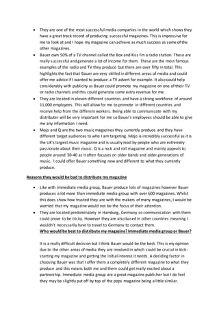 They are one of the most successful media companies in the world which shows they
have a great track record of producing successful magazines. This is impressive for
me to look at and I hope my magazine can achieve as much success as some of the
other magazines.
 Bauer own 50% of a TV channel called the Box and Kiss Fm a radio station. These are
really successful and generate a lot of income for them. These are the most famous
examples of the radio and TV they produce but there are over fifty in total. This
highlights the fact that Bauer are very skilled in different areas of media and could
offer me advice if I wanted to produce a TV advert for example. It also could help
considerably with publicity as Bauer could promote my magazine on one of their TV
or radio channels and this could generate some extra revenue for me.
 They are located in eleven different countries and have a strong workforce of around
11,000 employees. This will allow for me to promote in different countries and
receive help from the different workers. Being able to communicate with my
distributer will be very important for me so Bauer's employees should be able to give
me any information I need.
 Mojo and Q are the two music magazines they currently produce and they have
different target audiences to who I am targeting. Mojo is incredibly successful as it is
the UK's largest music magazine and is usually read by people who are extremely
passionate about their music. Q is a rock and roll magazine and mainly appeals to
people around 30-40 as it often focuses on older bands and older generations of
music. I could offer Bauer something new and different to what they currently
produce.
Reasons they would be bad to distribute my magazine
 Like with immediate media group, Bauer produce lots of magazines however Bauer
produces a lot more than immediate media group with over 600 magazines. Whilst
this does show how trusted they are with the makers of many magazines, I would be
worried that my magazine would not be the focus of their attention.
 They are located predominately in Hamburg, Germany so communication with them
could prove to be tricky. However they are also based in other countries meaning I
wouldn’t necessarily have to travel to Germany to contact them.
Who would be best to distribute my magazine? Immediate media group or Bauer?
It is a really difficult decision but I think Bauer would be the best. This is my opinion
due to the other areas of media they are involved in which could be crucial in kick-
starting my magazine and getting the initial interest it needs. A deciding factor in
choosing Bauer was that I offer them a completely different magazine to what they
produce and this means both me and them could get really excited about a
partnership. Immediate media group are a great magazine publisher but I do feel
they may be slightly put off by top of the pops magazine being a little similar.
 