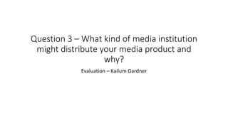 Question 3 – What kind of media institution
might distribute your media product and
why?
Evaluation – Kailum Gardner
 