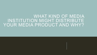 WHAT KIND OF MEDIA
INSTITUTION MIGHT DISTRIBUTE
YOUR MEDIA PRODUCT AND WHY?
 