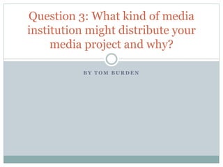 B Y T O M B U R D E N
Question 3: What kind of media
institution might distribute your
media project and why?
 