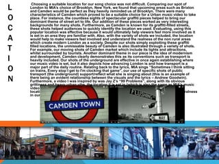 L
O
C
A
T
I
O
N
Choosing a suitable location for our song choice was not difficult. Comparing our spot of
London to MIA’s choice of Brooklyn, New York, we found that upcoming areas such as Brixton
and Camden would be perfect as they heavily reminded us of Brooklyn. There were many
characteristics of Camden which proved to be a suitable choice for a Urban music video to take
place. For instance, the countless sights of spectacular graffiti pieces helped to bring our
dominant theme of street art to life. Our addition of these pieces worked as very interesting
backgrounds for many shots. Furthermore, as Camden is known for its graffiti-filled streets,
these shots helped audiences to quickly identify the location we used. Evaluating, using this
popular location was effective because it would ultimately help viewers feel more involved as it
is set in an area they are familiar with. Also, with the variety of shots we included, the location
would help to make viewers feel involved and understand the realness of the non rural areas
which create modern London as a society. Despite our shots simply exploiting these graffiti
filled locations, the unmissable beauty of Camden is also illustrated through a variety of shots.
For example, our moving shots of Camden market which include its lights and attractions,
whilst surrounded by tourists. Another dominant theme in our piece is the idea of modernism
and development, Camden clearly demonstrates this as its conventions such as transport is
heavily included. Our shots of the underground are effective in once again establishing where
our music video is set, but it also depicts how advancing London is and how transport is a
major part of the daily routine. Relating back to the lyrics, MIA sings “Sometimes I think sitting
on trains, Every stop I get to I'm clocking that game”, our use of specific shots of public
transport (the underground) support/reflect what she is singing about (this is an example of
there being an evident relationship between the visuals and the lyrics – Andrew Goodwin).
Furthermore, a video I was inspired by was Jay Z’s “99 Problems”, along with its obvious
grittiness and heavy urban vibe, the location it is set in (which is also the same as MIA’s music
video location) inspired shots in our music video. Shots we included aimed to exploit out
location choice as we found that it was important to reflect Camden’s affluence of non-ruralness
in our piece.
 