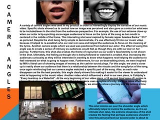 C
A
M
E
R
A
A
N
G
L
E
S
A variety of camera angles was used in my product in order to interestingly display the narrative of our music
video. Specific shots allowed us to control how an image was perceived and also gave us control on what was
to be included/seen in the shot from the audiences perspective. For example, the use of our extreme close up
when our actor is lip-synching encourages audiences to focus on the lyrics of the song as her mouth is
centered in the middle of the frame. This interesting shot was inspired by female rapper Azealea Banks’ “212”
as pictured. Despite the shot being fairly simple to demonstrate, it’s use effectively fit into our music video
because it helped to re-establish who our star icon was and helped the audiences to focus on the meaning of
the lyrics. Another camera angle which we used was positioned from behind our actor. The effect of using this
angle was to create a sense of intimacy as audiences would feel as though they are with our star on her
journey. Furthermore, this shot also evokes the theme of voyeurism as our actor’s face/identity is not shown
in the shot. Ultimately, the feeling as though she is being followed or watched is created, thus increasing the
audiences curiousity as they will be interested in wanting to know what happens next helping the audience to
feel interested on what is going to happen next. Furthermore, for our on-beat-editing shots, we were inspired
by MIA’s literal use of showing images of money as the cashier sound pings. For this angle, we used a close
up to easily show our audience that there is a relationship between the visuals and the song/lyrics of the song,
once again reinforcing that our camera angles matched a specific part of the song. Also, as each note
disappears as the the beat persists, this angle clearly shows this making it easier for the viewer to understand
what is happening in the music video. Another video which influenced a shot in our own piece, is Coldplay’s
“Every teardrop is a Waterfall”. At the very beginning of our video piece, a 10 second time lapse of London is
shown illustrating how busy it is. Although Coldplay’s piece uses a skyline of a city, the time lapse effectively
shows how fast-paced these societies are. With our piece, we aimed to show a journey and we believe a time
lapse shows this.
This shot mimics an over the shoulder angle which
ultimately helps to involve the audience, as it is an
intimate shot. Also, the extreme closeness of the shot
creates the feeling that perhaps audiences shouldn’t
view this personal text our second actor is about to
 
