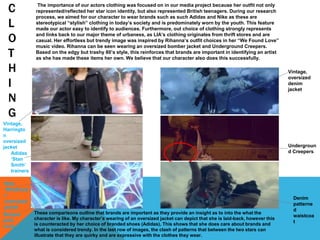 C
L
O
T
H
I
N
G
The importance of our actors clothing was focused on in our media project because her outfit not only
represented/reflected her star icon identity, but also represented British teenagers. During our research
process, we aimed for our character to wear brands such as such Adidas and Nike as these are
stereotypical “stylish” clothing in today’s society and is predominately worn by the youth. This feature
made our actor easy to identify to audiences. Furthermore, out choice of clothing strongly represents
and links back to our major theme of urbaness, as LIA’s clothing originates from thrift stores and are
casual. Her effortless but trendy image was inspired by Rihanna’s outfit choices in her “We Found Love”
music video. Rihanna can be seen wearing an oversized bomber jacket and Underground Creepers.
Based on the edgy but trashy 80’s style, this reinforces that brands are important in identifying an artist
as she has made these items her own. We believe that our character also does this successfully.
These comparisons outline that brands are important as they provide an insight as to into the what the
character is like. My character’s wearing of an oversized jacket can depict that she is laid-back, however this
is counteracted by her choice of branded shoes (Adidas), This shows that she does care about brands and
what is considered trendy. In the last row of images, the clash of patterns that between the two stars can
illustrate that they are quirky and are expressive with the clothes they wear.
Vintage,
oversized
denim
jacket
Vintage,
Harringto
n
oversized
jacket
Adidas
‘Stan
Smith’
trainers
Nike
‘Windrune
r’
oversized
jacket
Undergroun
d Creepers
Striped
polo
neck
Denim
patterne
d
waistcoa
t
 