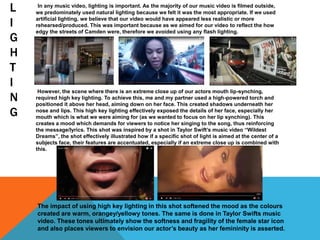 L
I
G
H
T
I
N
G
In any music video, lighting is important. As the majority of our music video is filmed outside,
we predominately used natural lighting because we felt it was the most appropriate. If we used
artificial lighting, we believe that our video would have appeared less realistic or more
rehearsed/produced. This was important because as we aimed for our video to reflect the how
edgy the streets of Camden were, therefore we avoided using any flash lighting.
However, the scene where there is an extreme close up of our actors mouth lip-synching,
required high key lighting. To achieve this, me and my partner used a high-powered torch and
positioned it above her head, aiming down on her face. This created shadows underneath her
nose and lips. This high key lighting effectively exposed the details of her face, especially her
mouth which is what we were aiming for (as we wanted to focus on her lip synching). This
creates a mood which demands for viewers to notice her singing to the song, thus reinforcing
the message/lyrics. This shot was inspired by a shot in Taylor Swift’s music video “Wildest
Dreams”, the shot effectively illustrated how if a specific shot of light is aimed at the center of a
subjects face, their features are accentuated, especially if an extreme close up is combined with
this.
The impact of using high key lighting in this shot softened the mood as the colours
created are warm, orangey/yellowy tones. The same is done in Taylor Swifts music
video. These tones ultimately show the softness and fragility of the female star icon
and also places viewers to envision our actor’s beauty as her femininity is asserted.
 