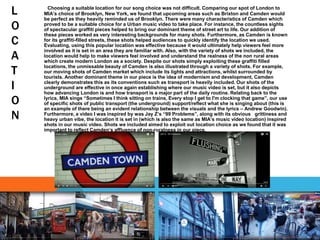 L
O
C
A
T
I
O
N
Choosing a suitable location for our song choice was not difficult. Comparing our spot of London to
MIA’s choice of Brooklyn, New York, we found that upcoming areas such as Brixton and Camden would
be perfect as they heavily reminded us of Brooklyn. There were many characteristics of Camden which
proved to be a suitable choice for a Urban music video to take place. For instance, the countless sights
of spectacular graffiti pieces helped to bring our dominant theme of street art to life. Our addition of
these pieces worked as very interesting backgrounds for many shots. Furthermore, as Camden is known
for its graffiti-filled streets, these shots helped audiences to quickly identify the location we used.
Evaluating, using this popular location was effective because it would ultimately help viewers feel more
involved as it is set in an area they are familiar with. Also, with the variety of shots we included, the
location would help to make viewers feel involved and understand the realness of the non rural areas
which create modern London as a society. Despite our shots simply exploiting these graffiti filled
locations, the unmissable beauty of Camden is also illustrated through a variety of shots. For example,
our moving shots of Camden market which include its lights and attractions, whilst surrounded by
tourists. Another dominant theme in our piece is the idea of modernism and development, Camden
clearly demonstrates this as its conventions such as transport is heavily included. Our shots of the
underground are effective in once again establishing where our music video is set, but it also depicts
how advancing London is and how transport is a major part of the daily routine. Relating back to the
lyrics, MIA sings “Sometimes I think sitting on trains, Every stop I get to I'm clocking that game”, our use
of specific shots of public transport (the underground) support/reflect what she is singing about (this is
an example of there being an evident relationship between the visuals and the lyrics – Andrew Goodwin).
Furthermore, a video I was inspired by was Jay Z’s “99 Problems”, along with its obvious grittiness and
heavy urban vibe, the location it is set in (which is also the same as MIA’s music video location) inspired
shots in our music video. Shots we included aimed to exploit out location choice as we found that it was
important to reflect Camden’s affluence of non-ruralness in our piece.
 