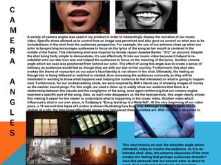 C
A
M
E
R
A
A
N
G
L
E
S
A variety of camera angles was used in my product in order to interestingly display the narrative of our music
video. Specific shots allowed us to control how an image was perceived and also gave us control on what was to be
included/seen in the shot from the audiences perspective. For example, the use of our extreme close up when our
actor is lip-synching encourages audiences to focus on the lyrics of the song as her mouth is centered in the
middle of the frame. This interesting shot was inspired by female rapper Azealea Banks’ “212” as pictured. Despite
the shot being fairly simple to demonstrate, it’s use effectively fit into our music video because it helped to re-
establish who our star icon was and helped the audiences to focus on the meaning of the lyrics. Another camera
angle which we used was positioned from behind our actor. The effect of using this angle was to create a sense of
intimacy as audiences would feel as though they are with our star on her journey. Furthermore, this shot also
evokes the theme of voyeurism as our actor’s face/identity is not shown in the shot. Ultimately, the feeling as
though she is being followed or watched is created, thus increasing the audiences curiousity as they will be
interested in wanting to know what happens next helping the audience to feel interested on what is going to happen
next. Furthermore, for our on-beat-editing shots, we were inspired by MIA’s literal use of showing images of money
as the cashier sound pings. For this angle, we used a close up to easily show our audience that there is a
relationship between the visuals and the song/lyrics of the song, once again reinforcing that our camera angles
matched a specific part of the song. Also, as each note disappears as the the beat persists, this angle clearly shows
this making it easier for the viewer to understand what is happening in the music video. Another video which
influenced a shot in our own piece, is Coldplay’s “Every teardrop is a Waterfall”. At the very beginning of our video
piece, a 10 second time lapse of London is shown illustrating how busy it is. Although Coldplay’s piece uses a
skyline of a city, the time lapse effectively shows how fast-paced these societies are. With our piece, we aimed to
show a journey and we believe a time lapse shows this.
This shot mimics an over the shoulder angle which
ultimately helps to involve the audience, as it is an
intimate shot. Also, the extreme closeness of the shot
creates the feeling that perhaps audiences shouldn’t
view this personal text our second actor is about to
 