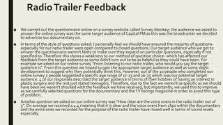 RadioTrailer Feedback
■ We carried out the questionnaire online on a survey website called Survey Monkey; the audience we asked to
answer the online survey was the same target audience of Capital FM as this was the broadcaster we decided
to advertise our documentary on.
■ In terms of the style of questions asked, I personally feel we should have ensured the majority of questions-
especially for our radio trailer were open compared to closed questions. Our target audience who we got to
answer the questionnaire weren't likely to make sure they expand on particular questions, especially if not
specified to.Therefore this shows a weakness to our method of question choice- which has affected our
feedback from the target audience as some didn't turn out to be as helpful as they could have been. For
example we asked on our online survey "From listening to our radio trailer, who would you say the target
audience is". From this question we hoped to gain the appropriate target audience as well as some slight
development to suggest why they potentially think this. However, out of the 10 people who completed our
online survey 2 people suggested a specific age range of 17-25 and 16-25 which was our potential target
audience. 4 of our responses described the target audience in terms of their hobbies of having an interest in
plastic surgery and the rest just stated teenagers.Therefore, due to the fact we weren't as specific as we should
have been we weren’t shocked with the feedback we have received, but importantly, we used this to improve
as we carefully selected questions for the documentary and theTV listings magazine in order to avoid this type
of problem.
■ Another question we asked on our online survey was “How clear are the voice overs in the radio trailer out of
5”. On average we received a 4.4 meaning that it is clear and the voice overs from clips within the documentary
and the extra ones we recorded for the purpose of the radio trailer have mixed well in terms of sound levels
especially.
 