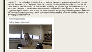 However, from our feedback we did get told from our audience the grab quotes weren’t as appealing in terms of
grabbing their attention, so if we were to have time to improve this we should ideally think about changing the
colour (shade of the colour)/ size of the font to make it interesting and grab the target audiences attention, so it
would make them want to read the article and find more out about the documentary based on plastic surgery.
Originally as a group we didn’t think much of the grab quotes as we thought they would have gained the attention of
the audience straight away making us a little bit more shocked based on this- however it is an easy element of the
double page spread to be fixed.
 