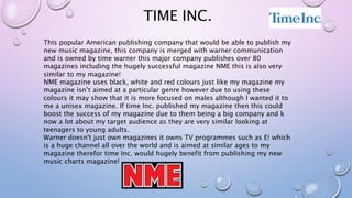 TIME INC.
This popular American publishing company that would be able to publish my
new music magazine, this company is merged with warner communication
and is owned by time warner this major company publishes over 80
magazines including the hugely successful magazine NME this is also very
similar to my magazine!
NME magazine uses black, white and red colours just like my magazine my
magazine isn’t aimed at a particular genre however due to using these
colours it may show that it is more focused on males although I wanted it to
me a unisex magazine. If time Inc. published my magazine then this could
boost the success of my magazine due to them being a big company and k
now a lot about my target audience as they are very similar looking at
teenagers to young adults.
Warner doesn't just own magazines it owns TV programmes such as E! which
is a huge channel all over the world and is aimed at similar ages to my
magazine therefor time Inc. would hugely benefit from publishing my new
music charts magazine!
 