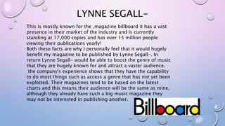 LYNNE SEGALL-
This is mostly known for the ,magazine billboard it has a vast
presence in their market of the industry and Is currently
standing at 17,000 copies and has over 15 million people
viewing their publications yearly!
Both these facts are why I personally feel that it would hugely
benefit my magazine to be published by Lynne Segall-. In
return Lynne Segall- would be able to boost the genre of music
that they are hugely known for and attract a vaster audience.
the company's experience shows that they have the capability
to do most things such as access a genre that has not yet been
exploited. Their magazines tend to be based on the latest
charts and this means their audience will be the same as mine,
although they already have such a big music magazine they
may not be interested in publishing another.
 