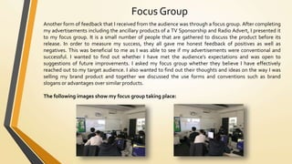 Focus Group
Another form of feedback that I received from the audience was through a focus group. After completing
my advertisements including the ancillary products of a TV Sponsorship and Radio Advert, I presented it
to my focus group. It is a small number of people that are gathered to discuss the product before its
release. In order to measure my success, they all gave me honest feedback of positives as well as
negatives. This was beneficial to me as I was able to see if my advertisements were conventional and
successful. I wanted to find out whether I have met the audience’s expectations and was open to
suggestions of future improvements. I asked my focus group whether they believe I have effectively
reached out to my target audience. I also wanted to find out their thoughts and ideas on the way I was
selling my brand product and together we discussed the use forms and conventions such as brand
slogans or advantages over similar products.
The following images show my focus group taking place:
 