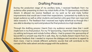 Drafting Process
During the production stage of my ancillary texts, I received feedback from my
audience after presenting to them my initial drafts of the TV Sponsorship and Radio
Advert. It allowed me receive feedback on my work so far and make further
improvements that would see it meet their expectations. I presented my drafts to my
target audience as well as other students and teachers who gave their own input and
ideas towards it. The feedback that I received was highly beneficial as through this I
was able to develop my work and produce the final products to a high standard.
Through the drafting process I learnt from my audience several ideas that I could
implement in my final product. For my TV Sponsorship, I learnt that I need to improve
my editing techniques and include further effects. I had to present the sponsorship of
SoccerAM in a smooth way that fit in well. Also, for my Radio Advert I learnt from my
audience feedback that I needed to improve the dialogue and narrative to appeal to
them more. I had to include different authentic sounds that will contribute to the
concept of the radio advert and also engage with the audience.
 