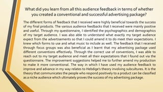 What did you learn from all this audience feedback in terms of whether
you created a conventional and successful advertising package?
The different forms of feedback that I received were highly beneficial towards the success
of my final products. The various audience feedbacks that I received were mainly positive
and useful. Through my questionnaire, I identified the psychographics and demographics
of my target audience. I was also able to understand what exactly my target audience
expect from the advertisements so that I could amend it to do meet their expectations. I
knew which forms to use and what music to include as well. The feedback that I received
through focus groups was also beneficial as I learnt that my advertising package used
different conventions effectively. Through the correct use of conventions, I was able to
reach out to my target audience and meet all their expectations that I found out via the
questionnaire. The improvement suggestions helped me to further amend my production
to make it more conventional. The way in which I have used my audience feedback to
improve and advance in my way relates to Hebdige’s theory involving subcultures. It is the
theory that communicates the people who respond positively to a product can be classified
as a niche audience which ultimately proves the success of my advertising package.
 