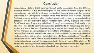 Conclusion
In conclusion, I believe that I have learnt much useful information from the different
audience feedback. It was extremely significant and beneficial for the progress of my
production as I was able to implement the feedback into my work as well as measure
the success of it through final feedback. There were different ways in which I received
feedback from my audience, which involved questionnaires, focus groups and drafting
processes. This also allowed to acquire feedback from a variety of people and allowed
for different ideas from many individuals. Through submitting my final products on
YouTube, I was able to easily distribute it and present it to my focus group and target
audience. It was a free way of presenting my advertisements which was highly useful
for me. The focus group was especially a useful form of feedback as I was able to receive
personal feedback which I could take more seriously. It allowed to realise the success of
my final products and see what I can do to improve for future productions. The drafting
process was also a useful form of audience feedback as I presented my initial drafts to
my target audience in which they responded with their own inputs. Ultimately, my TV
adverts and ancillary products were successful and highly conventional as it appealed to
my target audience, and the audience feedback was vital to this conclusion.
 