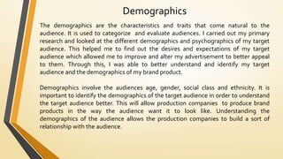 Demographics
The demographics are the characteristics and traits that come natural to the
audience. It is used to categorize and evaluate audiences. I carried out my primary
research and looked at the different demographics and psychographics of my target
audience. This helped me to find out the desires and expectations of my target
audience which allowed me to improve and alter my advertisement to better appeal
to them. Through this, I was able to better understand and identify my target
audience and the demographics of my brand product.
Demographics involve the audiences age, gender, social class and ethnicity. It is
important to identify the demographics of the target audience in order to understand
the target audience better. This will allow production companies to produce brand
products in the way the audience want it to look like. Understanding the
demographics of the audience allows the production companies to build a sort of
relationship with the audience.
 