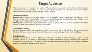 Target Audience
After carrying out my research I was able to fully understand my target audience for the football boots
advertisements. This was beneficial as I knew how to work the conventions to meet their expectations. The key
elements which helped me to identify my target audience involved:
Demographic Profiling:
Gender & Age – Targeted at men aged between 16-21 as football is mainly a men’s sport. The characters in the
advertisements are also men which allows other men to relate. The age was identified as these are the ages where
young players are also trying to break through into professional football.
Ethnicity – My advertisements target all ethnicities as anyone can play football and purchase football boots. Football
does not have any restrictions so all ethnicities are targeted.
Psychographic Profiling:
My target audience will be aspirers and their hobbies and interests will be football. They will seek to improve
themselves like the main character and hope to follow a similar narrative after purchasing the football boots.
Socio-Economics:
My target audience based on the on different occupations will vary from students, unemployed people or casual
workers in category ‘E’. This is because the brand product and the theme relates to young people and these people will
be found with this occupation. This does not restrict audiences with other occupations to be interested, however
audiences in category ‘E’ will be my target audience.
 