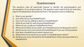 Questionnaire
The questions were all specifically layered to identify the psychographics and
demographics of my target audience. The questions were used to find out what they
expect of football boots and preferred forms.The questions were as following:
1) What is your gender?
2) How often do you buy football boots?
3) How much are you willing to spend on football boots?
4) What do you look for when buying football boots?
5) Where do you usually buy football boots from?
6) What area of ability do you prefer your football boots to be designed to aid in?
7) Would you be more convinced by the football boots if you saw it being tested>
8) How does a football trainer advert interest you?
9) What kind of music beats do you prefer in a football trainer advert?
10) Would you be more interested to the football boots if they were promoted on a
football pitch?
 