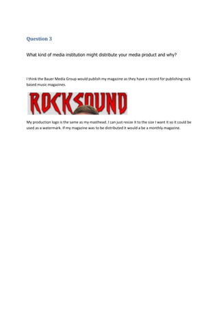 Question 3


What kind of media institution might distribute your media product and why?




I think the Bauer Media Group would publish my magazine as they have a record for publishing rock
based music magazines.




My production logo is the same as my masthead. I can just resize it to the size I want it so it could be
used as a watermark. If my magazine was to be distributed it would a be a monthly magazine.
 