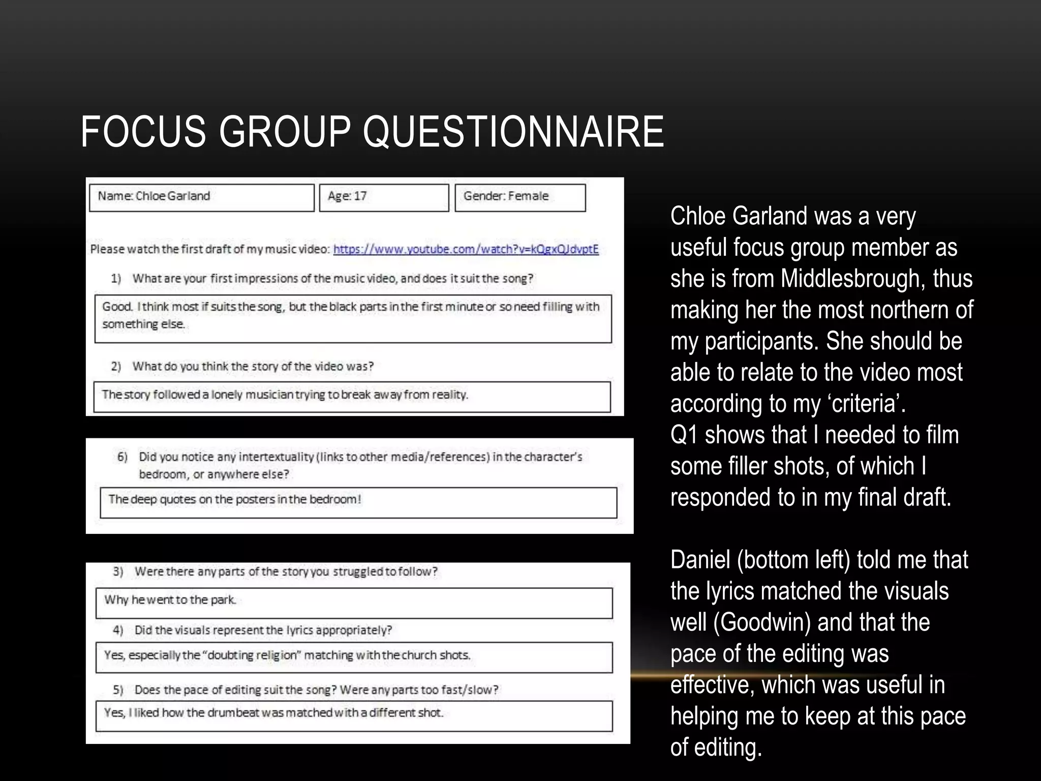 FOCUS GROUP QUESTIONNAIRE
Chloe Garland was a very
useful focus group member as
she is from Middlesbrough, thus
making her the most northern of
my participants. She should be
able to relate to the video most
according to my ‘criteria’.
Q1 shows that I needed to film
some filler shots, of which I
responded to in my final draft.
Daniel (bottom left) told me that
the lyrics matched the visuals
well (Goodwin) and that the
pace of the editing was
effective, which was useful in
helping me to keep at this pace
of editing.
 