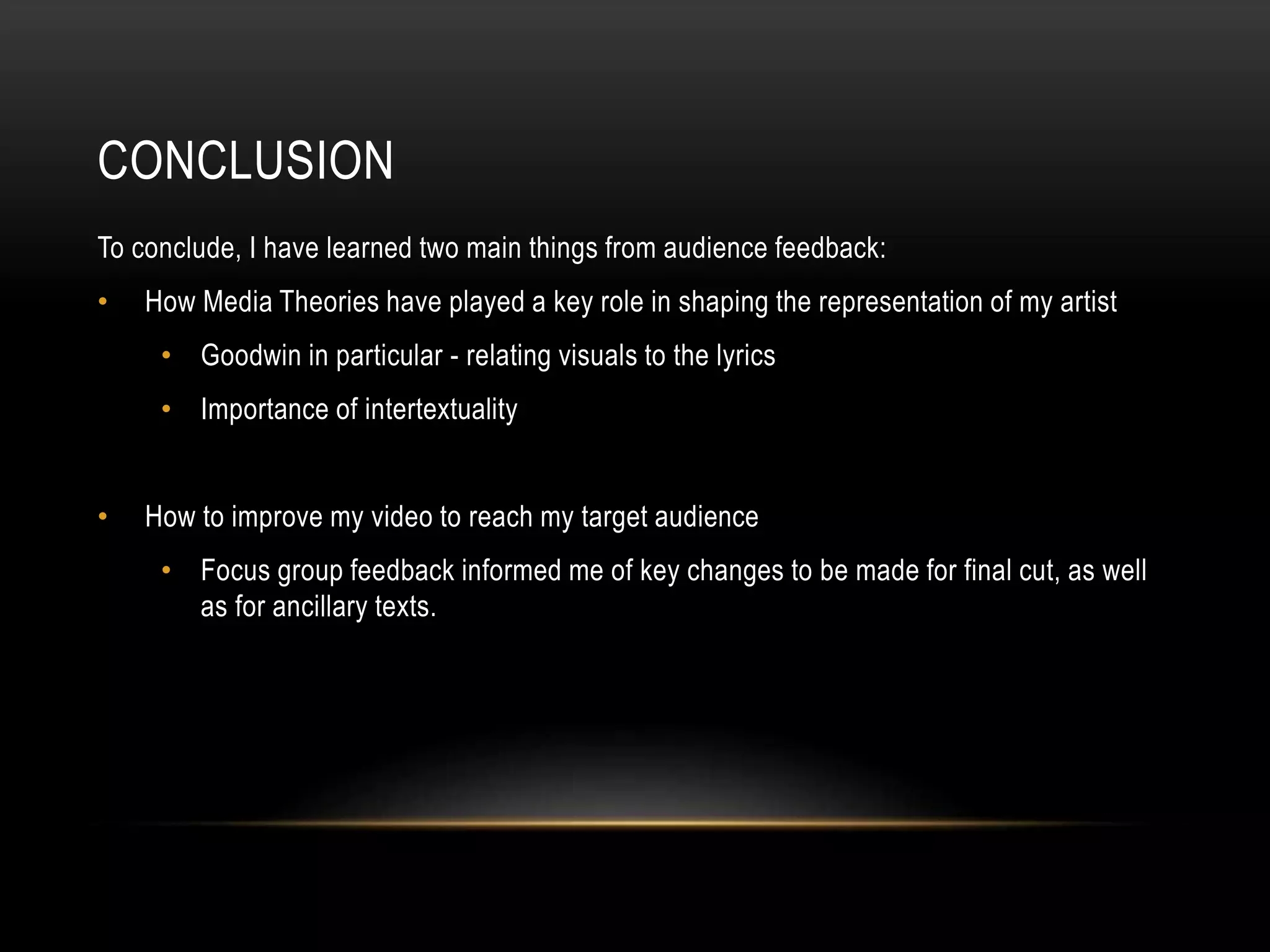 CONCLUSION
To conclude, I have learned two main things from audience feedback:
• How Media Theories have played a key role in shaping the representation of my artist
• Goodwin in particular - relating visuals to the lyrics
• Importance of intertextuality
• How to improve my video to reach my target audience
• Focus group feedback informed me of key changes to be made for final cut, as well
as for ancillary texts.
 