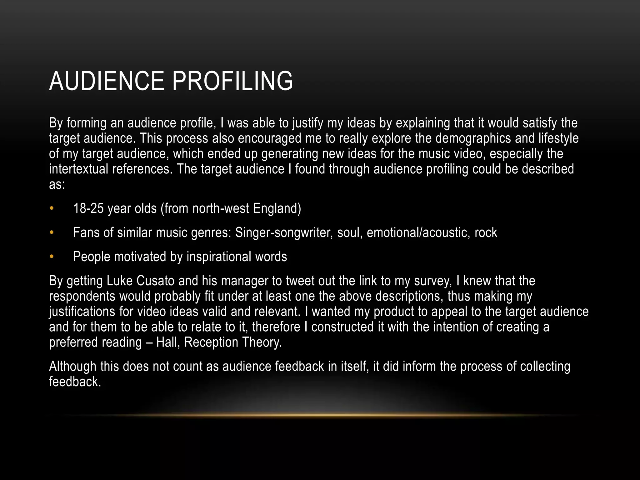 AUDIENCE PROFILING
By forming an audience profile, I was able to justify my ideas by explaining that it would satisfy the
target audience. This process also encouraged me to really explore the demographics and lifestyle
of my target audience, which ended up generating new ideas for the music video, especially the
intertextual references. The target audience I found through audience profiling could be described
as:
• 18-25 year olds (from north-west England)
• Fans of similar music genres: Singer-songwriter, soul, emotional/acoustic, rock
• People motivated by inspirational words
By getting Luke Cusato and his manager to tweet out the link to my survey, I knew that the
respondents would probably fit under at least one the above descriptions, thus making my
justifications for video ideas valid and relevant. I wanted my product to appeal to the target audience
and for them to be able to relate to it, therefore I constructed it with the intention of creating a
preferred reading – Hall, Reception Theory.
Although this does not count as audience feedback in itself, it did inform the process of collecting
feedback.
 
