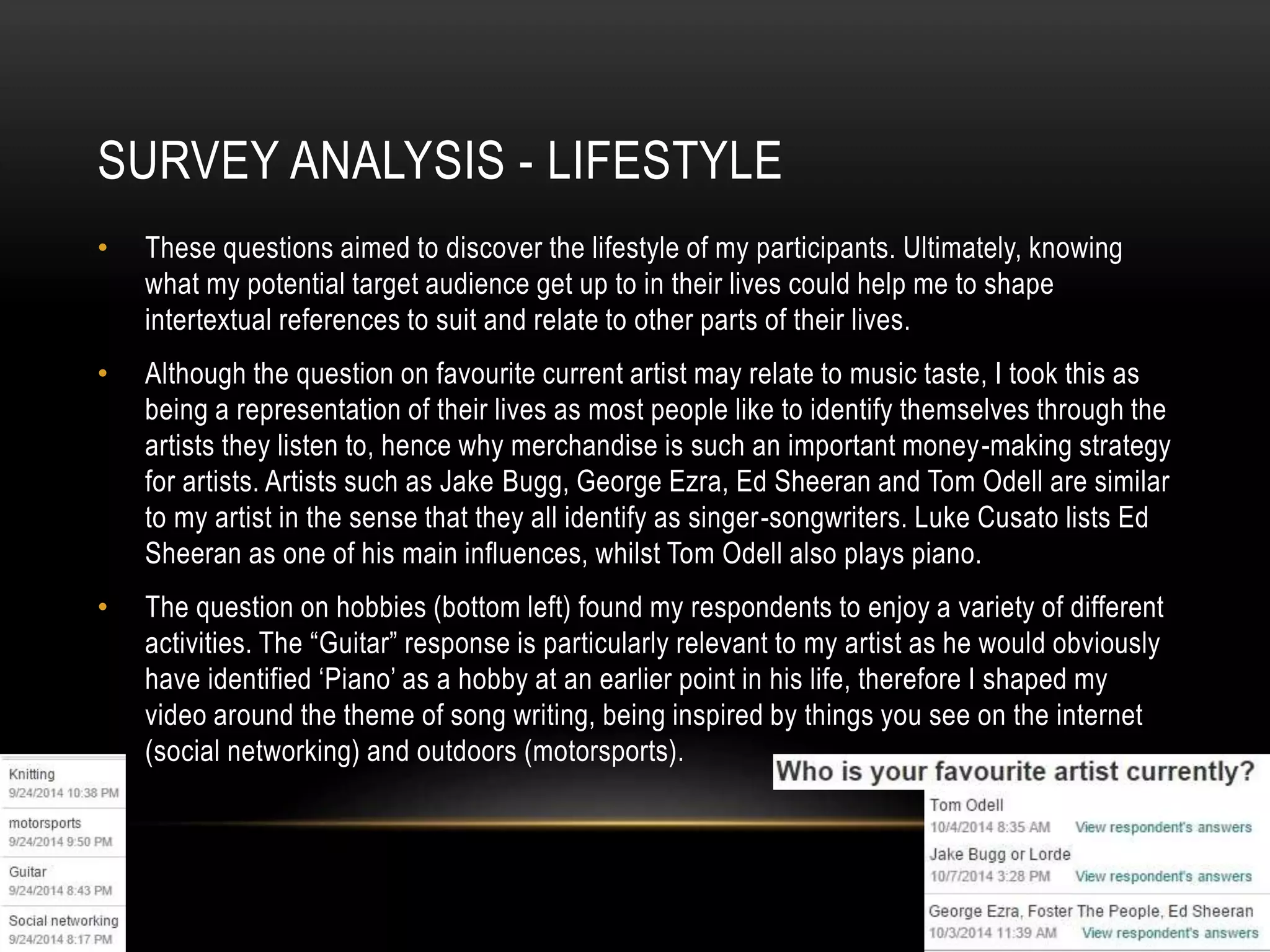 SURVEY ANALYSIS - LIFESTYLE
• These questions aimed to discover the lifestyle of my participants. Ultimately, knowing
what my potential target audience get up to in their lives could help me to shape
intertextual references to suit and relate to other parts of their lives.
• Although the question on favourite current artist may relate to music taste, I took this as
being a representation of their lives as most people like to identify themselves through the
artists they listen to, hence why merchandise is such an important money-making strategy
for artists. Artists such as Jake Bugg, George Ezra, Ed Sheeran and Tom Odell are similar
to my artist in the sense that they all identify as singer-songwriters. Luke Cusato lists Ed
Sheeran as one of his main influences, whilst Tom Odell also plays piano.
• The question on hobbies (bottom left) found my respondents to enjoy a variety of different
activities. The “Guitar” response is particularly relevant to my artist as he would obviously
have identified ‘Piano’ as a hobby at an earlier point in his life, therefore I shaped my
video around the theme of song writing, being inspired by things you see on the internet
(social networking) and outdoors (motorsports).
 