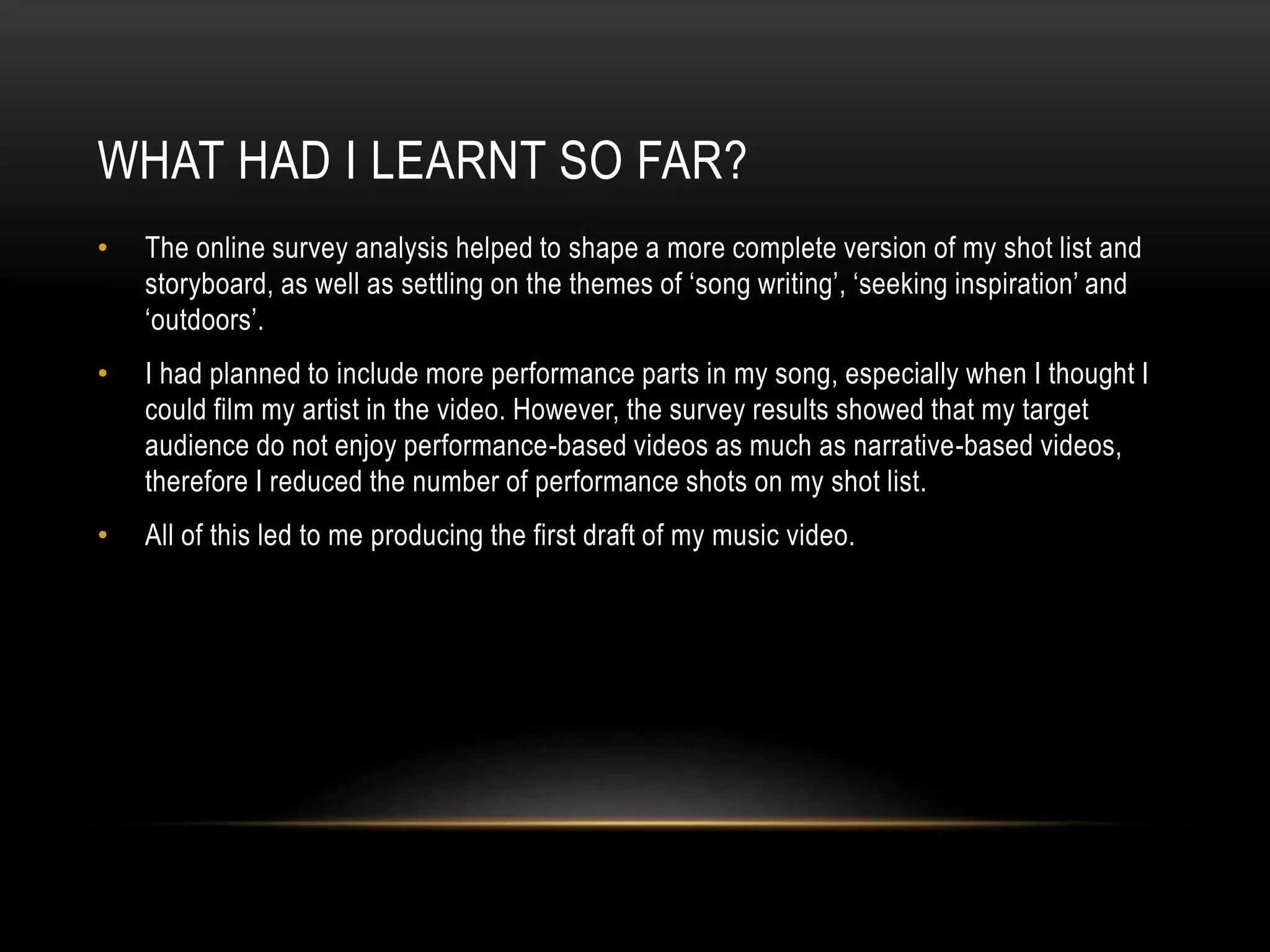 WHAT HAD I LEARNT SO FAR?
• The online survey analysis helped to shape a more complete version of my shot list and
storyboard, as well as settling on the themes of ‘song writing’, ‘seeking inspiration’ and
‘outdoors’.
• I had planned to include more performance parts in my song, especially when I thought I
could film my artist in the video. However, the survey results showed that my target
audience do not enjoy performance-based videos as much as narrative-based videos,
therefore I reduced the number of performance shots on my shot list.
• All of this led to me producing the first draft of my music video.
 