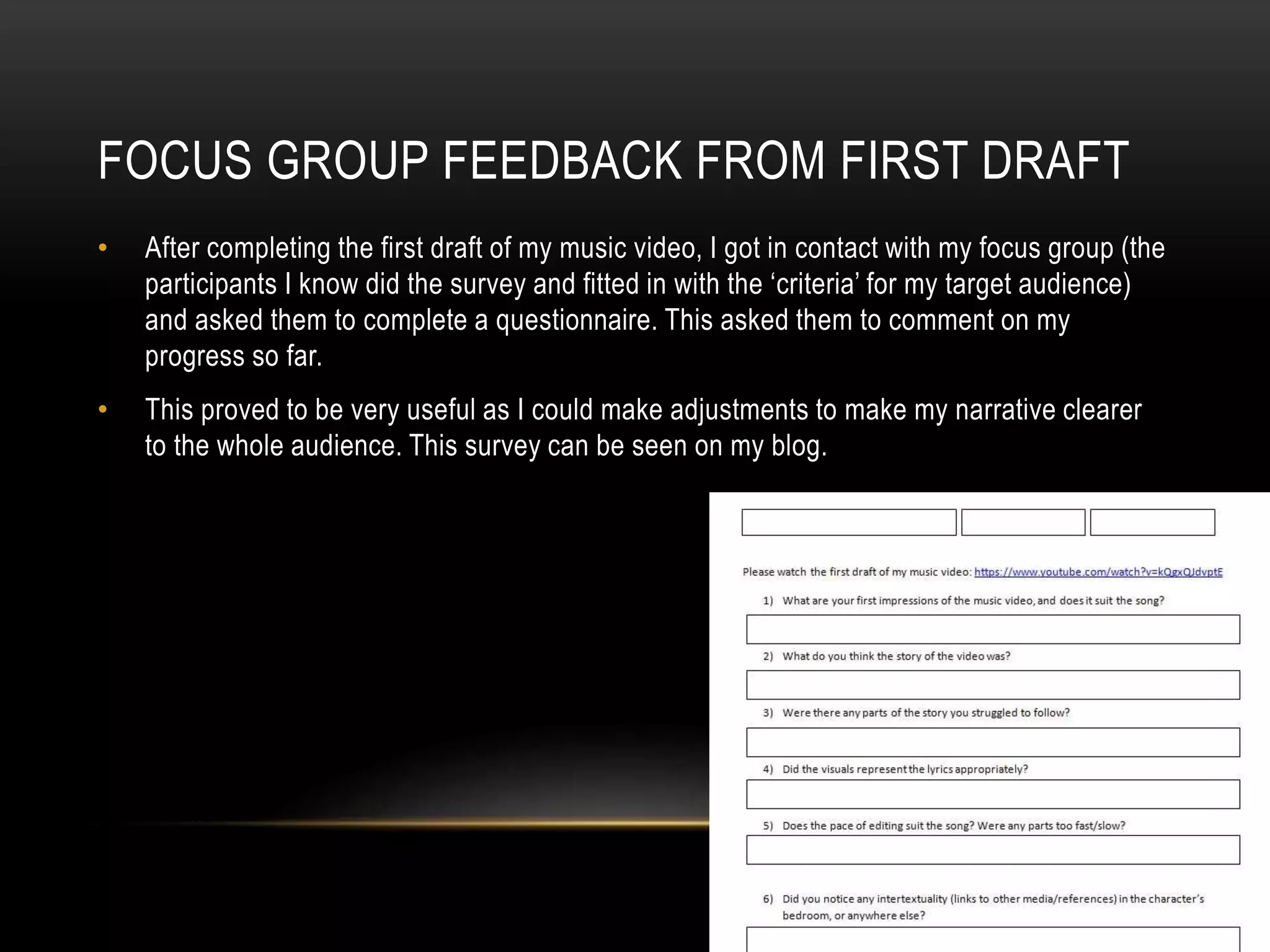 FOCUS GROUP FEEDBACK FROM FIRST DRAFT
• After completing the first draft of my music video, I got in contact with my focus group (the
participants I know did the survey and fitted in with the ‘criteria’ for my target audience)
and asked them to complete a questionnaire. This asked them to comment on my
progress so far.
• This proved to be very useful as I could make adjustments to make my narrative clearer
to the whole audience. This survey can be seen on my blog.
 