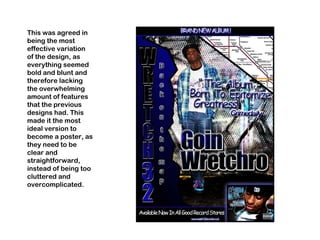 This was agreed in being the most effective variation of the design, as everything seemed bold and blunt and therefore lacking the overwhelming amount of features that the previous designs had. This made it the most ideal version to become a poster, as they need to be clear and straightforward, instead of being too cluttered and overcomplicated. 