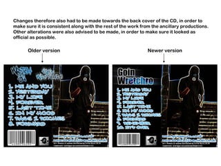 Changes therefore also had to be made towards the back cover of the CD, in order to make sure it is consistent along with the rest of the work from the ancillary productions. Other alterations were also advised to be made, in order to make sure it looked as official as possible. Older version Newer version 