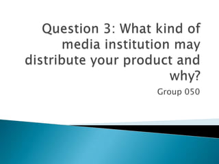 Question 3: What kind of media institution may distribute your product and why? Group 050 