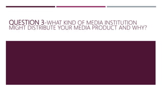 QUESTION 3-WHAT KIND OF MEDIA INSTITUTION
MIGHT DISTRIBUTE YOUR MEDIA PRODUCT AND WHY?
 