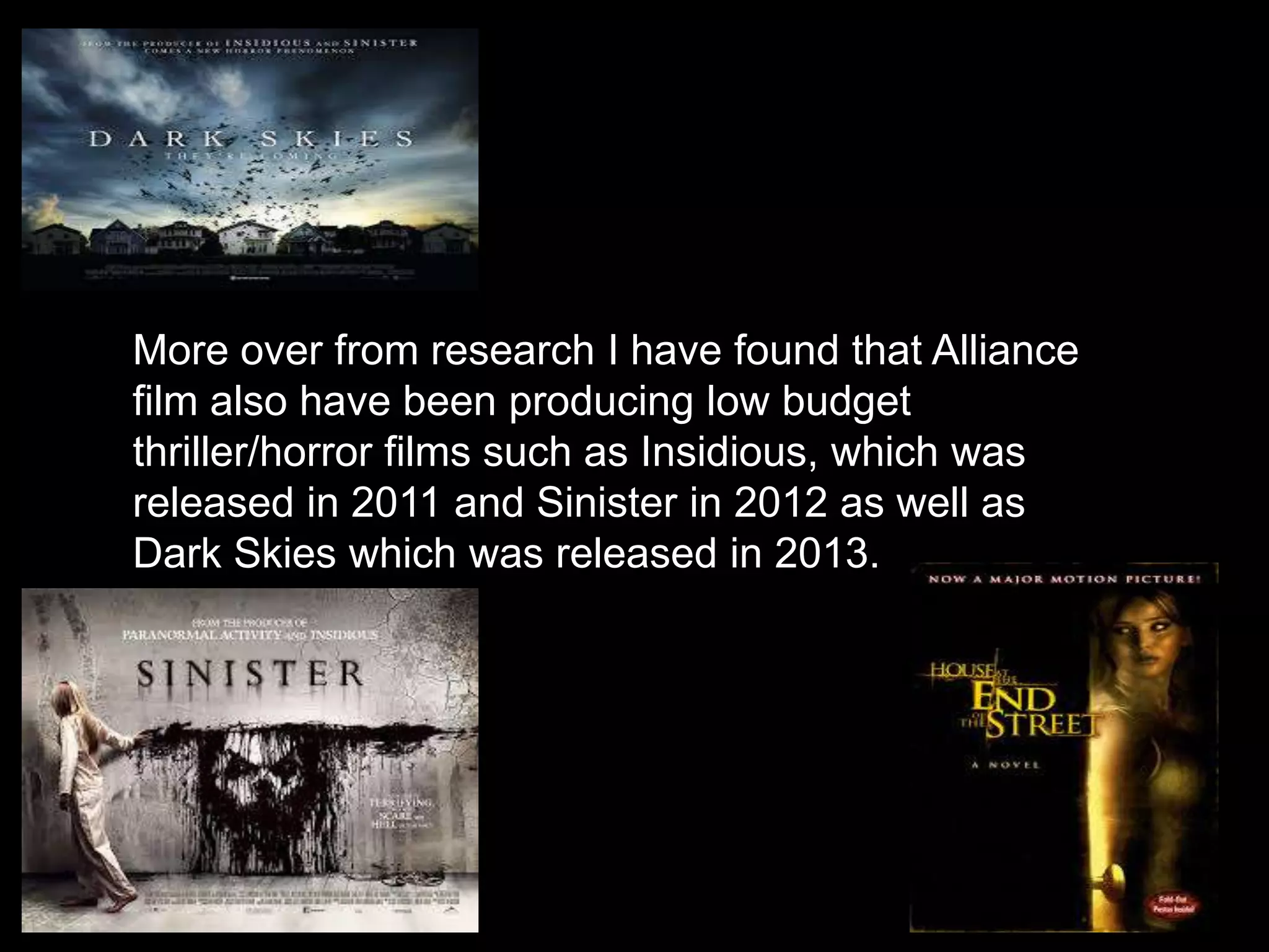 More over from research I have found that Alliance
film also have been producing low budget
thriller/horror films such as Insidious, which was
released in 2011 and Sinister in 2012 as well as
Dark Skies which was released in 2013.
 