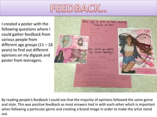 I created a poster with the
following questions where I
could gather feedback from
various people from
different age groups (11 – 18
years) to find out different
opinions on my digipak and
poster from teenagers.




By reading people’s feedback I could see that the majority of opinions followed the same genre
and style. This was positive feedback as most answers tied in with each other which is important
when following a particular genre and creating a brand image in order to make the artist stand
out.
 