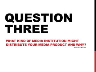 WHAT KIND OF MEDIA INSTITUTION MIGHT
DISTRIBUTE YOUR MEDIA PRODUCT AND WHY?
RACHEL WOOD
QUESTION
THREE
 