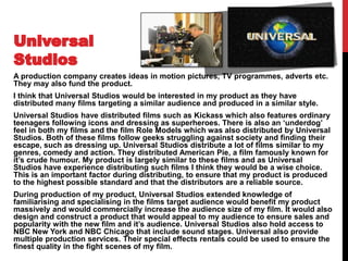A production company creates ideas in motion pictures, TV programmes, adverts etc.
They may also fund the product.
I think that Universal Studios would be interested in my product as they have
distributed many films targeting a similar audience and produced in a similar style.
Universal Studios have distributed films such as Kickass which also features ordinary
teenagers following icons and dressing as superheroes. There is also an ‘underdog’
feel in both my films and the film Role Models which was also distributed by Universal
Studios. Both of these films follow geeks struggling against society and finding their
escape, such as dressing up. Universal Studios distribute a lot of films similar to my
genres, comedy and action. They distributed American Pie, a film famously known for
it’s crude humour. My product is largely similar to these films and as Universal
Studios have experience distributing such films I think they would be a wise choice.
This is an important factor during distributing, to ensure that my product is produced
to the highest possible standard and that the distributors are a reliable source.
During production of my product, Universal Studios extended knowledge of
familiarising and specialising in the films target audience would benefit my product
massively and would commercially increase the audience size of my film. It would also
design and construct a product that would appeal to my audience to ensure sales and
popularity with the new film and it’s audience. Universal Studios also hold access to
NBC New York and NBC Chicago that include sound stages. Universal also provide
multiple production services. Their special effects rentals could be used to ensure the
finest quality in the fight scenes of my film.
 
