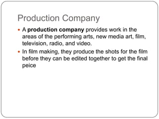Production Company
 A production company provides work in the
  areas of the performing arts, new media art, film,
  television, radio, and video.
 In film making, they produce the shots for the film
  before they can be edited together to get the final
  peice
 