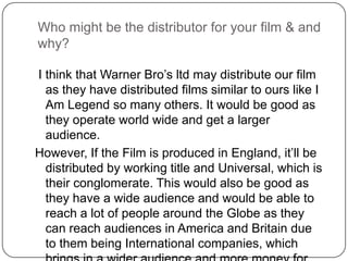 Who might be the distributor for your film & and
why?

I think that Warner Bro’s ltd may distribute our film
  as they have distributed films similar to ours like I
  Am Legend so many others. It would be good as
  they operate world wide and get a larger
  audience.
However, If the Film is produced in England, it’ll be
  distributed by working title and Universal, which is
  their conglomerate. This would also be good as
  they have a wide audience and would be able to
  reach a lot of people around the Globe as they
  can reach audiences in America and Britain due
  to them being International companies, which
 