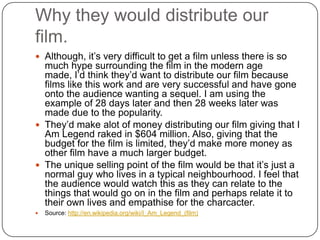Why they would distribute our
film.
 Although, it’s very difficult to get a film unless there is so
  much hype surrounding the film in the modern age
  made, I’d think they’d want to distribute our film because
  films like this work and are very successful and have gone
  onto the audience wanting a sequel. I am using the
  example of 28 days later and then 28 weeks later was
  made due to the popularity.
 They’d make alot of money distributing our film giving that I
  Am Legend raked in $604 million. Also, giving that the
  budget for the film is limited, they’d make more money as
  other film have a much larger budget.
 The unique selling point of the film would be that it’s just a
  normal guy who lives in a typical neighbourhood. I feel that
  the audience would watch this as they can relate to the
  things that would go on in the film and perhaps relate it to
  their own lives and empathise for the charcacter.
   Source: http://en.wikipedia.org/wiki/I_Am_Legend_(film)
 